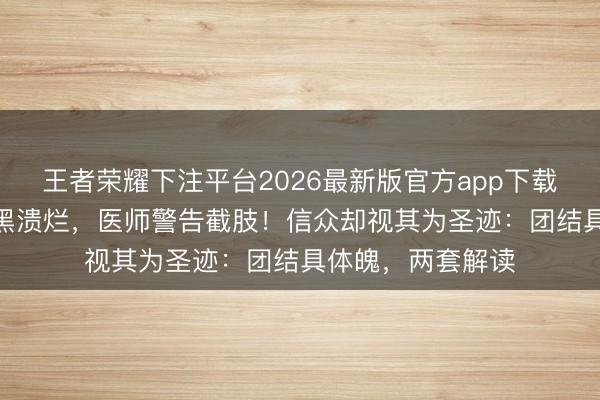 王者荣耀下注平台2026最新版官方app下载 耸峙5年双腿发黑溃烂，医师警告截肢！信众却视其为圣迹：团结具体魄，两套解读