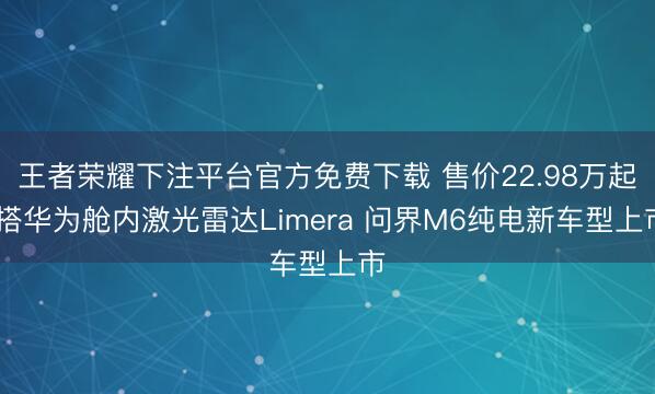 王者荣耀下注平台官方免费下载 售价22.98万起 搭华为舱内激光雷达Limera 问界M6纯电新车型上市