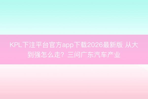 KPL下注平台官方app下载2026最新版 从大到强怎么走？三问广东汽车产业