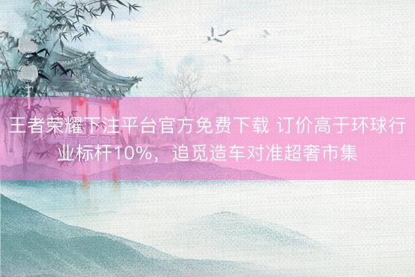 王者荣耀下注平台官方免费下载 订价高于环球行业标杆10%，追觅造车对准超奢市集