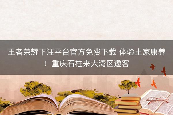 王者荣耀下注平台官方免费下载 体验土家康养！重庆石柱来大湾区邀客