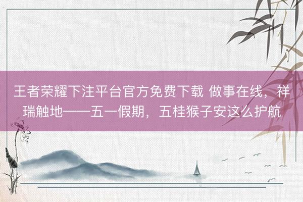 王者荣耀下注平台官方免费下载 做事在线，祥瑞触地——五一假期，五桂猴子安这么护航