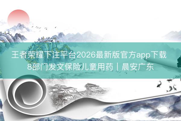 王者荣耀下注平台2026最新版官方app下载 8部门发文保险儿童用药｜晨安广东