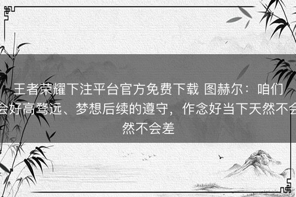 王者荣耀下注平台官方免费下载 图赫尔：咱们不会好高骛远、梦想后续的遵守，作念好当下天然不会差