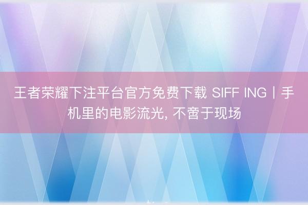 王者荣耀下注平台官方免费下载 SIFF ING丨手机里的电影流光， 不啻于现场