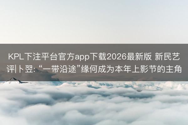 KPL下注平台官方app下载2026最新版 新民艺评|卜翌: “一带沿途”缘何成为本年上影节的主角
