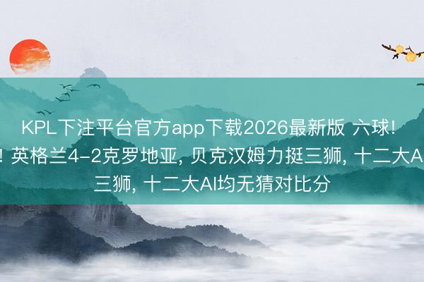 KPL下注平台官方app下载2026最新版 六球! 打脸系数算法! 英格兰4-2克罗地亚, 贝克汉姆力挺三狮, 十二大AI均无猜对比分